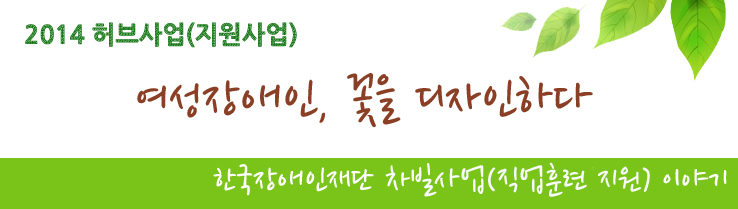 2014 허브사업(지원사업) 여성장애인, 꽃을 디자인하다! - 한국장애인재단 차빌사업(직업훈련 지원) 이야기